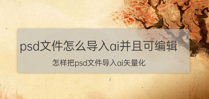 psd文件怎么导入ai并且可编辑 怎样把psd文件导入ai矢量化？